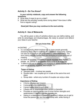 Activity 5 – Do You Know?
In your activity notebook, copy and answer the following
questions.
a. What does it mean to go on a date?
b. What are the activities usually done during dates? How does it differ
from a regular outing?
Good job! Now you may continue to the next activity.

Activity 6 - Use of Metacards
You will be given a strip of cartolina where you can define dating, and
write its advantages and disadvantages. Be ready to present and defend
your ideas to your teacher.
Did you know that…?
<< DATING
 is a social activity which involves two or more people generally
assessing each other‟s suitability for a potential relationship. Dating
can also be enjoyed as part of an already active relationship. The
word dating actually comes from the arranging of a time and date of
meeting.
 is a form of courtship consisting of social activities done by two
people, as partner in an intimate relationship or as a spouse.
 it refers to the act of meeting and engaging in some mutually agreed
upon social activity, together, as a couple >.>
Types of Dating:
a. Standard date – involves two people
b. Double date – two couples go on a date at the same time and
place
c. Group date – where any number of couples can enjoy a date
Importance of Dating
 It forms affection and respect.
 It strengthens the relationship.
 It gives quality time to each other.
 It leads one to observe the other person‟s character.
 Provides an opportunity for one to know his/her strengths and
weaknesses in dealing with the opposite sex.
 Dating in a relationship is important because it allows you to get to
know the person you are in a relationship with, while having a
87

 