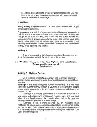 good time. Dating helps to reveal any potential problems you may
have if pursuing a more serious relationship with a person, and it
sets the foundation for marriage.
In addition...
Going steady is a period wherein the relationship between two people
remains strong and well.
Engagement – a period of agreement entered between two people in
love for them to be able to know each other and their families well
enough to be sure that they are ready and are suited for life-long
companionship. It provides opportunity to develop interpersonal skills
useful before and even within marriage. Time of understanding and
devoting much time to explore each other‟s strengths and weaknesses
so they could adjust to one another.

Activity 7
If you are engaged, which do you prefer, Long Engagement or
Short Engagement period? Explain in front of the class.
☺☺ Wow! That is very nice. You have high standard expectations.
Do you want to know more?
Read on.☺☺

Activity 8 - My Ideal Partner
On a separate sheet of paper, draw, and color your ideal man /
woman. Below your drawing, write the characteristics you expect from
him / her.
Marriage is the most enjoyable human relationship. It is the most
significant event that may happen to your life. It takes only two people,
a man and a woman to unite and make a successful relationship as
married couple.
Marriage is a lifelong partnership of a man and a woman. It is
two unique individuals, who understand, respect, care, and love each
other. It is a bond between two people who continue to grow and
develop their best qualities as human beings.
Marriage is not a mere contract but an inviolable social
institution. Its nature, consequences and practices are governed by law
and not subject to stipulation except that the marriage settlements may
to a certain extent fix the property relations during the marriage. (Civil
Code of the Philippines)

88

 