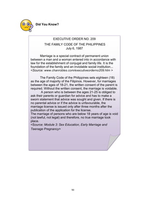 Did You Know?

EXECUTIVE ORDER NO. 209
THE FAMILY CODE OF THE PHILIPPINES
July 6, 1987
Marriage is a special contract of permanent union
between a man and a woman entered into in accordance with
law for the establishment of conjugal and family life. It is the
foundation of the family and an inviolable social institution...
<Source: www.chanrobles.com/executiveorderno209.htm >
The Family Code of the Philippines sets eighteen (18)
as the age of majority of the Filipinos. However, for marriages
between the ages of 18-21, the written consent of the parent is
required. Without the written consent, the marriage is voidable.
A person who is between the ages 21-25 is obliged to
ask their parents or guardian for advice and has to make a
sworn statement that advice was sought and given. If there is
no parental advice or if the advice is unfavourable, the
marriage license is issued only after three months after the
publication of the application for the license.
The marriage of persons who are below 18 years of age is void
(not lawful, not legal) and therefore, no true marriage took
place.
<Source: Module 3: Sex Education, Early Marriage and
Teenage Pregnancy>

90

 