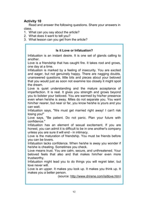 Activity 10
Read and answer the following questions. Share your answers in
class.
1. What can you say about the article?
2. What does it want to tell you?
3. What lesson can you get from the article?

Is it Love or Infatuation?
Infatuation is an instant desire. It is one set of glands calling to
another.
Love is a friendship that has caught fire. It takes root and grows,
one day at a time.
Infatuation is marked by a feeling of insecurity. You are excited
and eager, but not genuinely happy. There are nagging doubts,
unanswered questions, little bits and pieces about your beloved
that you would just as soon not examine too closely it might spoil
the dream.
Love is quiet understanding and the mature acceptance of
imperfection. It is real. It gives you strength and grows beyond
you to bolster your beloved. You are warmed by his/her presence
even when he/she is away. Miles do not separate you. You want
him/her nearer, but near or far, you know he/she is yours and you
can wait.
Infatuation says, "We must get married right away! I can't risk
losing you!"
Love says, "Be patient. Do not panic. Plan your future with
confidence."
Infatuation has an element of sexual excitement. If you are
honest, you can admit it is difficult to be in one another's company
unless you are sure it will end - in intimacy.
Love is the maturation of friendship. You must be friends before
you can be lovers.
Infatuation lacks confidence. When he/she is away you wonder if
he/she is cheating. Sometimes you check.
Love means trust. You are calm, secure, and unthreatened. Your
beloved feels that also and that makes him/her even more
trustworthy.
Infatuation might lead you to do things you will regret later, but
love never will.
Love is an upper. It makes you look up. It makes you think up. It
makes you a better person.
(source: http://www.drirene.com/isitlove.htm)

92

 