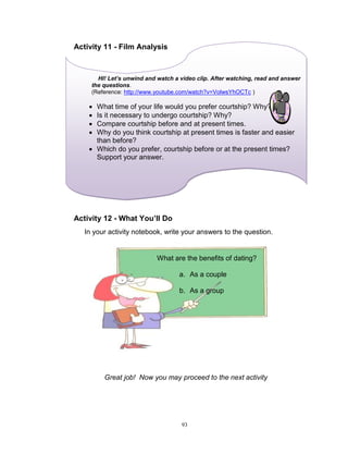 Activity 11 - Film Analysis

HI! Let’s unwind and watch a video clip. After watching, read and answer
the questions.
(Reference: http://www.youtube.com/watch?v=VolwsYhOCTc )






What time of your life would you prefer courtship? Why?
Is it necessary to undergo courtship? Why?
Compare courtship before and at present times.
Why do you think courtship at present times is faster and easier
than before?
 Which do you prefer, courtship before or at the present times?
Support your answer.

Activity 12 - What You’ll Do
In your activity notebook, write your answers to the question.

What are the benefits of dating?
a. As a couple
b. As a group

Great job! Now you may proceed to the next activity

93

 