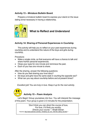 Activity 13 – Miniature Bulletin Board
Prepare a miniature bulletin board to express your stand on the issue
dating is/not necessary in having a relationship.

What to Reflect and Understand

Activity 14: Sharing of Personal Experiences in Courtship
This activity will help you to reflect on your past experiences during
courtship and to understand the nature of the boys and girls during
courtship.
Procedure:
 Make a single circle, so that everyone will have a chance to talk and
share his/her personal experiences.
 Close your eyes for one minute and reminisce the past.
 Each of you has one minute to share.
After the sharing, answer the following questions:
 How do you feel sharing your love story?
 Do boys and girls have the same style in courting the opposite sex?
 What can you say about courtship before and at present times?
Excellent job! You are truly in love. Keep it up for the next activity.

Activity 15 – Poem Analysis
Let‟s Begin! Group yourselves into four. You will interpret the message
of this poem. Your group is given 2-3 minutes for the presentation.
“Don’t think you can direct the course of love,
For love, if it finds you worthy,
Directs your course.” - Khalil Gibran
<source: http://www.askmen.com/top_10/dating_top_ten_150/159_dating_list.html >

94

 