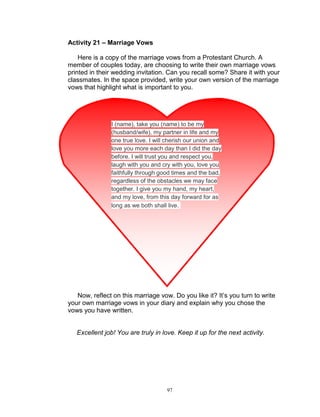 Activity 21 – Marriage Vows
Here is a copy of the marriage vows from a Protestant Church. A
member of couples today, are choosing to write their own marriage vows
printed in their wedding invitation. Can you recall some? Share it with your
classmates. In the space provided, write your own version of the marriage
vows that highlight what is important to you.

I (name), take you (name) to be my
(husband/wife), my partner in life and my
one true love. I will cherish our union and
love you more each day than I did the day
before. I will trust you and respect you,
laugh with you and cry with you, love you
faithfully through good times and the bad,
regardless of the obstacles we may face
together. I give you my hand, my heart,
and my love, from this day forward for as
long as we both shall live.

Now, reflect on this marriage vow. Do you like it? It‟s you turn to write
your own marriage vows in your diary and explain why you chose the
vows you have written.

Excellent job! You are truly in love. Keep it up for the next activity.

97

 