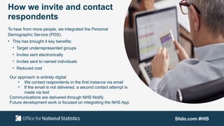 Slido.com #HIS
How we invite and contact
respondents
To hear from more people, we integrated the Personal
Demographic Service (PDS).
• This has brought 4 key benefits:
• Target underrepresented groups
• Invites sent electronically
• Invites sent to named individuals
• Reduced cost
Our approach is entirely digital
• We contact respondents in the first instance via email
• If the email is not delivered, a second contact attempt is
made via text
Communications are delivered through NHS Notify.
Future development work is focused on integrating the NHS App.
 
