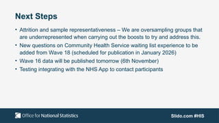 Slido.com #HIS
Next Steps
• Attrition and sample representativeness – We are oversampling groups that
are underrepresented when carrying out the boosts to try and address this.​
• New questions on Community Health Service waiting list experience to be
added from Wave 18 (scheduled for publication in January 2026)​
• Wave 16 data will be published tomorrow (6th November) ​
• Testing integrating with the NHS App to contact participants
 