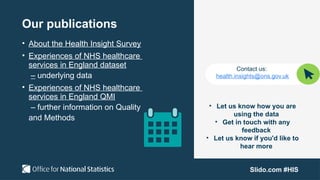 Slido.com #HIS
Our publications
• About the Health Insight Survey
• Experiences of NHS healthcare
services in England dataset
– underlying data
• Experiences of NHS healthcare
services in England QMI
– further information on Quality
and Methods
Contact us:
health.insights@ons.gov.uk
• Let us know how you are
using the data
• Get in touch with any
feedback
• Let us know if you'd like to
hear more
 