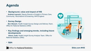Agenda
• Background, value and impact of HIS
Andrew Laycock, Deputy Director of Insight in Primary Care,
Community, Vaccinations & Screening, NHS England
• Survey Design
Ben Stewart, Health Insight Survey Design and Delivery Team,
Office for National Statistics (ONS)
• Key findings and emerging trends, including future
developments
Alison Judd, Health Insight Survey Analysis Team, Office for
National Statistics (ONS)
• Q&A
Slido.com #HIS
 