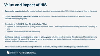 Value and impact of HIS
• Opportunity for patients to offer regular feedback about their experiences of the NHS, to help improve services in their area
• Covers a wide range of healthcare settings across England – allowing comparable assessment of a variety of NHS
services within one geography.
• Contributes to the NHS 10-Year 'Fit for the Future’ Plan:
• Supports its central promise of “putting power in patients’ hands’“, enabling patient decision-making and drives up quality of
care
• Supports shift from hospital to the community
• Monitoring national commitments to improve primary care - whether people are being offered choice of hospital following
referral from their GP, ease of GP access, extent to which patients are offered face-to-face appointments and appointments
with their preferred healthcare professionals.
• Allows regions and ICSs to measure performance over time, identify outliers and target support/intervention
 