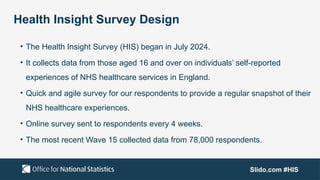 Slido.com #HIS
Health Insight Survey Design
• The Health Insight Survey (HIS) began in July 2024.
• It collects data from those aged 16 and over on individuals’ self-reported
experiences of NHS healthcare services in England.
• Quick and agile survey for our respondents to provide a regular snapshot of their
NHS healthcare experiences.
• Online survey sent to respondents every 4 weeks.
• The most recent Wave 15 collected data from 78,000 respondents.
 
