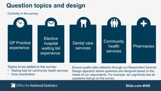 Slido.com #HIS
Question topics and design
Currently in the survey:
GP Practice
experience
Elective
hospital
waiting list
experience
Community
health
services
Dental care
services Pharmacies
Topics to be added to the survey:
• Waiting lists for community health services
• Care coordination
Ensure quality data collection through our Respondent Centred
Design approach where questions are designed based on the
needs of our respondents. For example, we cognitively test all
questions that go on the survey.
 