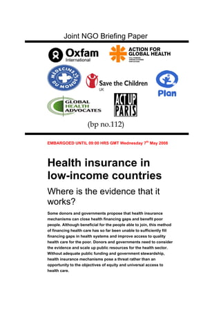 Joint NGO Briefing Paper




                     (bp no.112) Paper

EMBARGOED UNTIL 09:00 HRS GMT Wednesday 7th May 2008




Health insurance in
low-income countries
Where is the evidence that it
works?
Some donors and governments propose that health insurance
mechanisms can close health financing gaps and benefit poor
people. Although beneficial for the people able to join, this method
of financing health care has so far been unable to sufficiently fill
financing gaps in health systems and improve access to quality
health care for the poor. Donors and governments need to consider
the evidence and scale up public resources for the health sector.
Without adequate public funding and government stewardship,
health insurance mechanisms pose a threat rather than an
opportunity to the objectives of equity and universal access to
health care.
 
