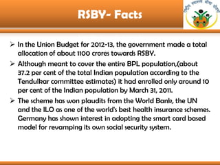 RSBY- Facts

 In the Union Budget for 2012-13, the government made a total
  allocation of about 1100 crores towards RSBY...