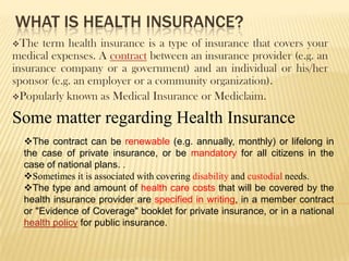 WHAT IS HEALTH INSURANCE?
The  term health insurance is a type of insurance that covers your
medical expenses. A contract between an insurance provider (e.g. an
insurance company or a government) and an individual or his/her
sponsor (e.g. an employer or a community organization).
Popularly known as Medical Insurance or Mediclaim.

Some matter regarding Health Insurance
  The contract can be renewable (e.g. annually, monthly) or lifelong in
  the case of private insurance, or be mandatory for all citizens in the
  case of national plans. .
  Sometimes it is associated with covering disability and custodial needs.
  The type and amount of health care costs that will be covered by the
  health insurance provider are specified in writing, in a member contract
  or "Evidence of Coverage" booklet for private insurance, or in a national
  health policy for public insurance.
 
