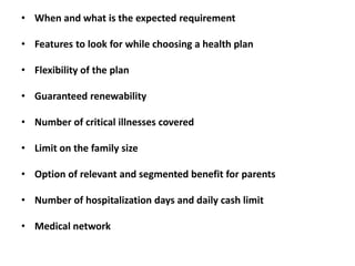 • When and what is the expected requirement
• Features to look for while choosing a health plan
• Flexibility of the plan
• Guaranteed renewability
• Number of critical illnesses covered
• Limit on the family size
• Option of relevant and segmented benefit for parents
• Number of hospitalization days and daily cash limit
• Medical network

 