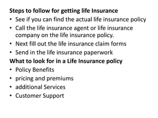 Steps to follow for getting life Insurance
• See if you can find the actual life insurance policy
• Call the life insurance agent or life insurance
company on the life insurance policy.
• Next fill out the life insurance claim forms
• Send in the life insurance paperwork
What to look for in a Life Insurance policy
• Policy Benefits
• pricing and premiums
• additional Services
• Customer Support

 