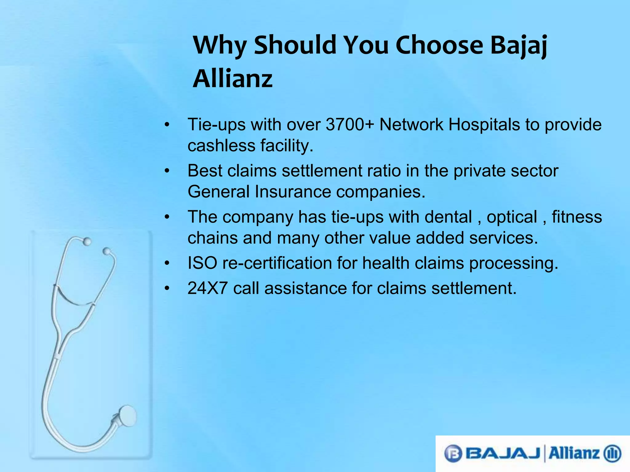 Why Should You Choose Bajaj 
Allianz 
• Tie-ups with over 3700+ Network Hospitals to provide 
cashless facility. 
• Best claims settlement ratio in the private sector 
General Insurance companies. 
• The company has tie-ups with dental , optical , fitness 
chains and many other value added services. 
• ISO re-certification for health claims processing. 
• 24X7 call assistance for claims settlement. 
 