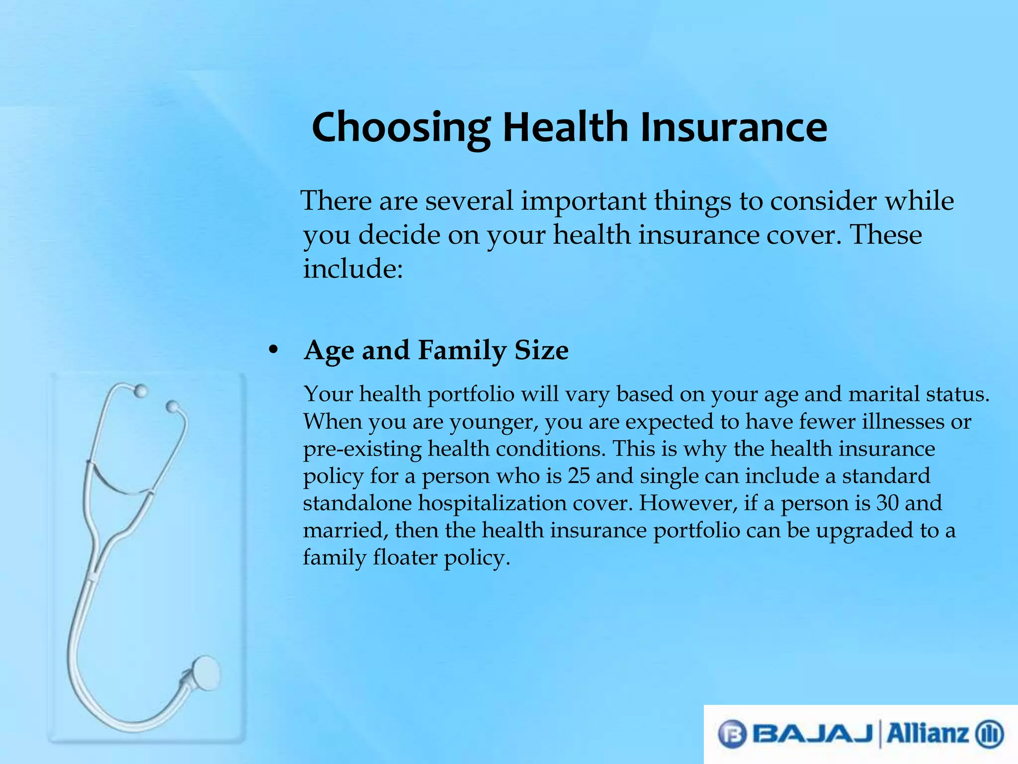 Choosing Health Insurance 
There are several important things to consider while 
you decide on your health insurance cover. These 
include: 
• Age and Family Size 
Your health portfolio will vary based on your age and marital status. 
When you are younger, you are expected to have fewer illnesses or 
pre-existing health conditions. This is why the health insurance 
policy for a person who is 25 and single can include a standard 
standalone hospitalization cover. However, if a person is 30 and 
married, then the health insurance portfolio can be upgraded to a 
family floater policy. 
 