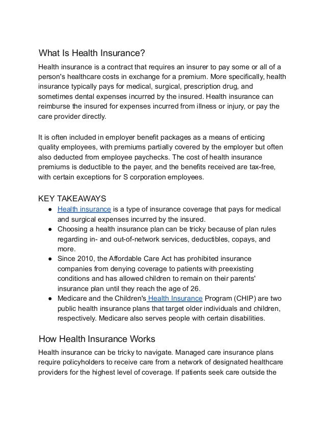 What Is Health Insurance?
Health insurance is a contract that requires an insurer to pay some or all of a
person's healthcare costs in exchange for a premium. More specifically, health
insurance typically pays for medical, surgical, prescription drug, and
sometimes dental expenses incurred by the insured. Health insurance can
reimburse the insured for expenses incurred from illness or injury, or pay the
care provider directly.
It is often included in employer benefit packages as a means of enticing
quality employees, with premiums partially covered by the employer but often
also deducted from employee paychecks. The cost of health insurance
premiums is deductible to the payer, and the benefits received are tax-free,
with certain exceptions for S corporation employees.
KEY TAKEAWAYS
● Health insurance is a type of insurance coverage that pays for medical
and surgical expenses incurred by the insured.
● Choosing a health insurance plan can be tricky because of plan rules
regarding in- and out-of-network services, deductibles, copays, and
more.
● Since 2010, the Affordable Care Act has prohibited insurance
companies from denying coverage to patients with preexisting
conditions and has allowed children to remain on their parents'
insurance plan until they reach the age of 26.
● Medicare and the Children's Health Insurance Program (CHIP) are two
public health insurance plans that target older individuals and children,
respectively. Medicare also serves people with certain disabilities.
How Health Insurance Works
Health insurance can be tricky to navigate. Managed care insurance plans
require policyholders to receive care from a network of designated healthcare
providers for the highest level of coverage. If patients seek care outside the
 