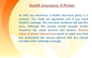 Health Insurance: A Primer
As with any insurance, a health insurance policy is a
contract. You make set payments, and if you need
medical coverage, the insurance company will pay the
costs. Although this sounds simple enough, health
insurance has many versions and options. Richard
Cayne of Meyer International wants to make sure that
you understand the various options that you should
consider when selecting coverage.
 