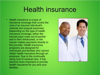 Health insurance

Health insurance is a type of
insurance coverage that covers the
cost of an insured individual's
medical and surgical expenses.
Depending on the type of health
insurance coverage, either the
insured pays costs out-of-pocket
and is then reimbursed, or the
insurer makes payments directly to
the provider. Health insurance
programs are designed for
individuals and families who cannot
obtain health insurance through an
employer. Due to the continually
rising cost of medical care, it has
become more important to provide
health insurance for you and your
families.
 