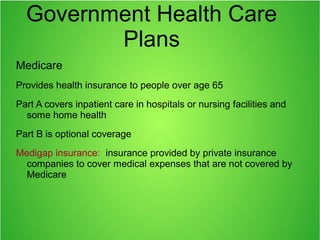 Government Health Care
Plans
Medicare
Provides health insurance to people over age 65
Part A covers inpatient care in hospitals or nursing facilities and
some home health
Part B is optional coverage
Medigap insurance: insurance provided by private insurance
companies to cover medical expenses that are not covered by
Medicare
 