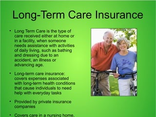 Long-Term Care Insurance

Long Term Care is the type of
care received either at home or
in a facility, when someone
needs assistance with activities
of daily living, such as bathing
and dressing due to an
accident, an illness or
advancing age.

Long-term care insurance:
covers expenses associated
with long-term health conditions
that cause individuals to need
help with everyday tasks

Provided by private insurance
companies

Covers care in a nursing home,
 