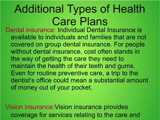 Additional Types of Health
Care Plans
Dental insurance: Individual Dental Insurance is
available to individuals and families that are not
covered on group dental insurance. For people
without dental insurance, cost often stands in
the way of getting the care they need to
maintain the health of their teeth and gums.
Even for routine preventive care, a trip to the
dentist’s office could mean a substantial amount
of money out of your pocket.
Vision insurance:Vision insurance provides
coverage for services relating to the care and
 
