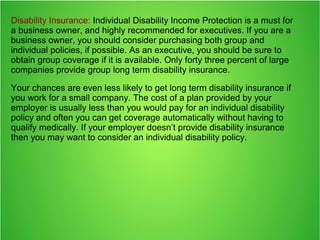 Disability Insurance: Individual Disability Income Protection is a must for
a business owner, and highly recommended for executives. If you are a
business owner, you should consider purchasing both group and
individual policies, if possible. As an executive, you should be sure to
obtain group coverage if it is available. Only forty three percent of large
companies provide group long term disability insurance.
Your chances are even less likely to get long term disability insurance if
you work for a small company. The cost of a plan provided by your
employer is usually less than you would pay for an individual disability
policy and often you can get coverage automatically without having to
qualify medically. If your employer doesn’t provide disability insurance
then you may want to consider an individual disability policy.
 