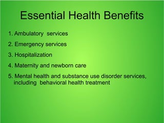 Essential Health Benefits
1. Ambulatory services
2. Emergency services
3. Hospitalization
4. Maternity and newborn care
5. Mental health and substance use disorder services,
including behavioral health treatment
 