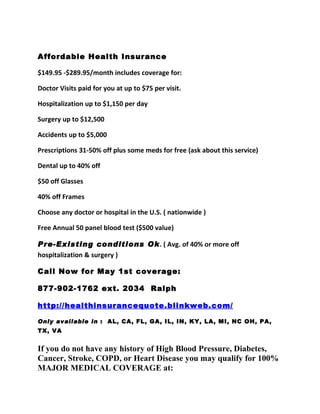 Affordable Health Insurance

$149.95 -$289.95/month includes coverage for:

Doctor Visits paid for you at up to $75 per visit.

Hospitalization up to $1,150 per day

Surgery up to $12,500

Accidents up to $5,000

Prescriptions 31-50% off plus some meds for free (ask about this service)

Dental up to 40% off

$50 off Glasses

40% off Frames

Choose any doctor or hospital in the U.S. ( nationwide )

Free Annual 50 panel blood test ($500 value)

Pre-Existing conditions Ok. ( Avg. of 40% or more off
hospitalization & surgery )

Call Now for May 1st coverage:

877-902-1762 ext. 2034 Ralph

http://healthinsurancequote.blinkweb.com/

Only available in : AL, CA, FL, GA, IL, IN, KY, LA, MI, NC OH, PA,
TX, VA


If you do not have any history of High Blood Pressure, Diabetes,
Cancer, Stroke, COPD, or Heart Disease you may qualify for 100%
MAJOR MEDICAL COVERAGE at:
 