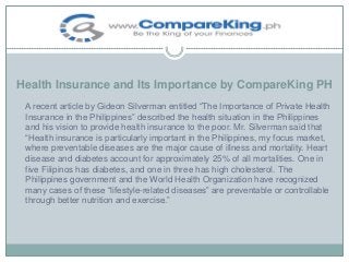 Health Insurance and Its Importance by CompareKing PH
A recent article by Gideon Silverman entitled “The Importance of Private Health
Insurance in the Philippines” described the health situation in the Philippines
and his vision to provide health insurance to the poor. Mr. Silverman said that
“Health insurance is particularly important in the Philippines, my focus market,
where preventable diseases are the major cause of illness and mortality. Heart
disease and diabetes account for approximately 25% of all mortalities. One in
five Filipinos has diabetes, and one in three has high cholesterol. The
Philippines government and the World Health Organization have recognized
many cases of these “lifestyle-related diseases” are preventable or controllable
through better nutrition and exercise.”

 
