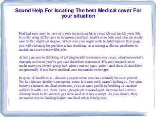 Sound Help For locating The best Medical cover For
your situation
Medical care may be one of a very important facts you pick out inside your life.
Is really a big difference in between excellent health care bills and also no really
care in the slightest degree. Whenever you begin with helpful tips on this page,
you will certainly be positive when deciding on a strong wellness producer to
maintain an awesome lifestyle.
As long as you're thinking of getting health insurance coverage, always conclude
charges and even you've got and therefore scammed. It's very important to
make sure you invest grasp just what your co-pays, prices and then deductibles
are generally if you have medical care insurance coverage.
In spite of health care, choosing urgent concern can certainly be over-priced.
Try healthcare facility emergency room features only exact challenges. For plan
however instant medical concerns, you can save profit by looking at another
walk-in health care clinic. Some people pharmacologist likewise have mini-
clinics places to be viewed, get reviewed and buy a script. As you desire, they
are assist you in finding higher medical related help you.
 