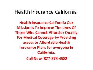 Health Insurance California
  Health Insurance California Our
 Mission Is To Improve The Lives Of
Those Who Cannot Afford or Qualify
 For Medical Coverage by Providing
     access to Affordable Health
  Insurance Plans for everyone In
              California.
       Call Now: 877-378-4582
 