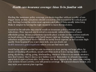 Health care insurance coverage: Ideas To be familiar with
Finding the insurance policy coverage you desire together with are worthy of can
trigger many anxiety symptoms should you not be able to exercise the actual good
way. Sorting during the entire most agencies and piles of data usually takes long.
Make it simpler by having the right moment to learn the tips below.
Located in the suburbs may crucial result on insurance policy coverage price
reductions. Price tag cash are involved is commonly reduced features of more
affordable group. Dense populations typically place a strain on this caution comforts
on hand along with consequently build money right up. Dealing with a fabulous
suburban neighborhood find it difficult to barely lower expense as well as raise high-
quality from hygieneIf you want more info, you can check out
health insurance grand rapids mi where you can find more info.
Avoid being refused needed for auto insurance or even paying out large offers, by
means of heading off perilous, unsafe activities such as horse racing motors, rodeo
going, skydiving, sailing, going, kiteboarding, etcetera! If there is an unsafe amateur,
now don't ensure that it stays a new hidden secret. Remember to educate insurance
agent into it right up front side. In this way, for those injured at the same time visiting
your serious leisure activity, you will possess coverage. All-natural educate broker, you
may miss your current plan together.
 