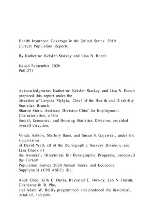 Health Insurance Coverage in the United States: 2019
Current Population Reports
By Katherine Keisler-Starkey and Lisa N. Bunch
Issued September 2020
P60-271
Acknowledgments Katherine Keisler-Starkey and Lisa N. Bunch
prepared this report under the
direction of Laryssa Mykyta, Chief of the Health and Disability
Statistics Branch.
Sharon Stern, Assistant Division Chief for Employment
Characteristics, of the
Social, Economic, and Housing Statistics Division, provided
overall direction.
Vonda Ashton, Mallory Bane, and Susan S. Gajewski, under the
supervision
of David Watt, all of the Demographic Surveys Division, and
Lisa Cheok of
the Associate Directorate for Demographic Programs, processed
the Current
Population Survey 2020 Annual Social and Economic
Supplement (CPS ASEC) file.
Andy Chen, Kirk E. Davis, Raymond E. Dowdy, Lan N. Huynh,
Chandararith R. Phe,
and Adam W. Reilly programmed and produced the historical,
detailed, and pub-
 