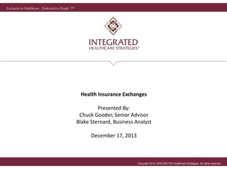 Exclusive to Healthcare. Dedicated to People. SM
Copyright 2013, INTEGRATED Healthcare Strategies. All rights reserved.
Health Insurance Exchanges
Presented By:
Chuck Gooder, Senior Advisor
Blake Sternard, Business Analyst
December 17, 2013
 