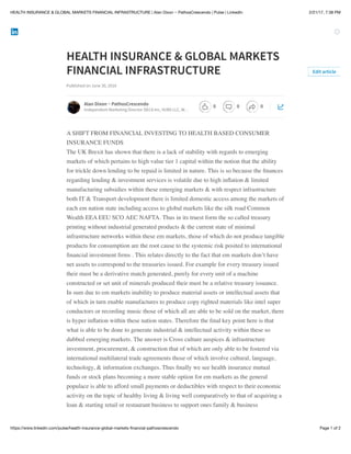2/21/17, 7:38 PMHEALTH INSURANCE & GLOBAL MARKETS FINANCIAL INFRASTRUCTURE | Alan Dixon ~ PathosCrescendo | Pulse | LinkedIn
Page 1 of 2https://www.linkedin.com/pulse/health-insurance-global-markets-ﬁnancial-pathoscrescendo
HEALTH INSURANCE & GLOBAL MARKETS
FINANCIAL INFRASTRUCTURE
Published on June 30, 2016
A SHIFT FROM FINANCIAL INVESTING TO HEALTH BASED CONSUMER
INSURANCE FUNDS
The UK Brexit has shown that there is a lack of stability with regards to emerging
markets of which pertains to high value tier 1 capital within the notion that the ability
for trickle down lending to be repaid is limited in nature. This is so because the ﬁnances
regarding lending & investment services is volatile due to high inﬂation & limited
manufacturing subsidies within these emerging markets & with respect infrastructure
both IT & Transport development there is limited domestic access among the markets of
each em nation state including access to global markets like the silk road Common
Wealth EEA EEU SCO AEC NAFTA. Thus in its truest form the so called treasury
printing without industrial generated products & the current state of minimal
infrastructure networks within these em markets, those of which do not produce tangible
products for consumption are the root cause to the systemic risk posited to international
ﬁnancial investment ﬁrms . This relates directly to the fact that em markets don’t have
net assets to correspond to the treasuries issued. For example for every treasury issued
their must be a derivative match generated, purely for every unit of a machine
constructed or set unit of minerals produced their must be a relative treasury issuance.
In sum due to em markets inability to produce material assets or intellectual assets that
of which in turn enable manufactures to produce copy righted materials like intel super
conductors or recording music those of which all are able to be sold on the market, there
is hyper inﬂation within these nation states. Therefore the ﬁnal key point here is that
what is able to be done to generate industrial & intellectual activity within these so
dubbed emerging markets. The answer is Cross culture auspices & infrastructure
investment, procurement, & construction that of which are only able to be fostered via
international multilateral trade agreements those of which involve cultural, language,
technology, & information exchanges. Thus ﬁnally we see health insurance mutual
funds or stock plans becoming a more stable option for em markets as the general
populace is able to afford small payments or deductibles with respect to their economic
activity on the topic of healthy living & living well comparatively to that of acquiring a
loan & starting retail or restaurant business to support ones family & business
Edit article
Alan Dixon ~ PathosCrescendo
Independent Marketing Director DECA Inc, VUBS LLC, W…
0 0 0
 