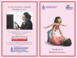 Is your insurance company
listening to you?

If your complaints have not been addressed
by your insurance company,
please contact

to register your complaints and track their status
or you may email us at complaints@irda.gov.in

Handbook on

Health Insurance

 