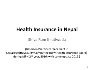 Health Insurance in Nepal
Shiva Ram Khatiwoda
1
(Based on Practicum placement in
Social Health Security Committee (now Health Insurance Board)
during MPH 2nd year, 2016; with some update 2019 )
 