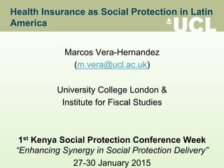 Health Insurance as Social Protection in Latin
America
Marcos Vera-Hernandez
(m.vera@ucl.ac.uk)
University College London &
Institute for Fiscal Studies
1st Kenya Social Protection Conference Week
“Enhancing Synergy in Social Protection Delivery”
27-30 January 2015
 