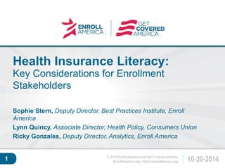 © 2014 Enroll America and Get Covered America 
EnrollAmerica.org | GetCoveredAmerica.org 10-20-2014 
Click to edit master 
title style. 
1 
Health Insurance Literacy: 
Key Considerations for Enrollment 
Stakeholders 
Sophie Stern, Deputy Director, Best Practices Institute, Enroll 
America 
Lynn Quincy, Associate Director, Health Policy, Consumers Union 
Ricky Gonzales, Deputy Director, Analytics, Enroll America 
 