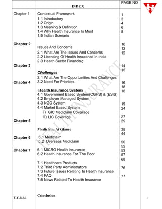 T.Y.B.B.I
INDEX
PAGE NO
Chapter 1
Chapter 2
Chapter 3
Chapter 4
Chapter 5
Chapter 6
Chapter 7
Contextual Framework
1.1 Introductory
1.2 Origin
1.3 Meaning & Definition
1.4 Why Health Insurance Is Must
1.5 Indian Scenario
Issues And Concerns
2.1 What Are The Issues And Concerns
2.2 Licensing Of Health Insurance In India
2.3 Health Sector Financing
Challenges
3.1 What Are The Opportunities And Challenges
3.2 Need For Priorities
Health Insurance System
4.1 Government Based System(CGHS) & (ESIS)
4.2 Employer Managed System
4.3 NGO System
4.4 Market Based System
i) GIC Mediclaim Coverage
ii) LIC Coverage
Mediclaim At Glance
5.1 Mediclaim
5.2 Overseas Mediclaim
6.1 MICRO Health Insurance
6.2 Health Insurance For The Poor
7.1 Healthcare Products
7.2 Third Party Administrators
7.3 Future Issues Relating to Health Insurance
7.4 FAQ
7.5 News Related To Health Insurance
Conclusion
1
2
4
6
8
10
12
12
14
15
16
18
18
19
24
27
29
38
44
50
52
53
57
68
76
77
1
 