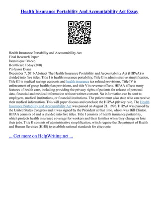Health Insurance Portability And Accountability Act Essay
Health Insurance Portability and Accountability Act
Final Research Paper
Dominique Bracco
Healthcare Today (300)
Professor Diana
December 7, 2016 Abstract The Health Insurance Portability and Accountability Act (HIPAA) is
divided into five titles. Title I is health insurance portability, Title II is administrative simplification,
Title III is medical savings accounts and health insurance tax related provisions, Title IV is
enforcement of group health plan provisions, and title V is revenue offsets. HIPAA affects many
features of health care, including providing the privacy rights of patients for release of personal
data, financial and medical information without written consent. No information can be sent to
employers, medical institutions, or financial institutions. The patient must also state who can receive
their medical information. This will paper discuss and conclude the HIPAA privacy rule. The Health
Insurance Portability and Accountability Act was passed on August 21, 1996. HIPAA was passed by
the United States Congress and it was signed by the President at that time, whom was Bill Clinton.
HIPAA consists of and is divided into five titles. Title I consists of health insurance portability,
which protects health insurance coverage for workers and their families when they change or lose
their jobs. Title II consists of administrative simplification, which require the Department of Health
and Human Services (HHS) to establish national standards for electronic
... Get more on HelpWriting.net ...
 