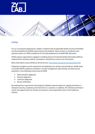 HIPAA
For our on-premises deployments, ZyLAB is compliant with all applicable Health Insurance Portability
and Accountability Act (HIPAA) requirements and standards. Please contact us should you have
questions about our HIPAA compliance for the SaaS deployments of ZyLAB ONE eDiscovery.
HIPAA requires organizations engaged in handling electronic Protected Health Information (ePHI) to
implement the necessary systems, procedures, and policies to secure such information.
More information around HIPAA can be found here: http://www.hhs.gov/ocr/privacy/index.html
Following a stringent security assessment and updating of our policies and procedures, ZyLAB meets
or exceeds HIPPA compliance standards in its data management, data hosting, and data security
operations in the following critical areas of HIPAA:
 Administrative safeguards
 Physical safeguards
 Technical safeguards
 Breach notification
By meeting these requirement and standards, ZyLAB has demonstrated our ongoing investment in
enterprise security, compliancy and control for our customers. In addition, this milestone will help to
unlock new opportunities for all types of customers, most importantly, those in the healthcare
industry.
 