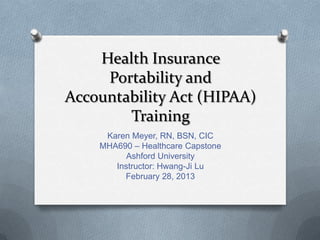 Health Insurance
     Portability and
Accountability Act (HIPAA)
        Training
     Karen Meyer, RN, BSN, CIC
    MHA690 – Healthcare Capstone
          Ashford University
       Instructor: Hwang-Ji Lu
         February 28, 2013
 