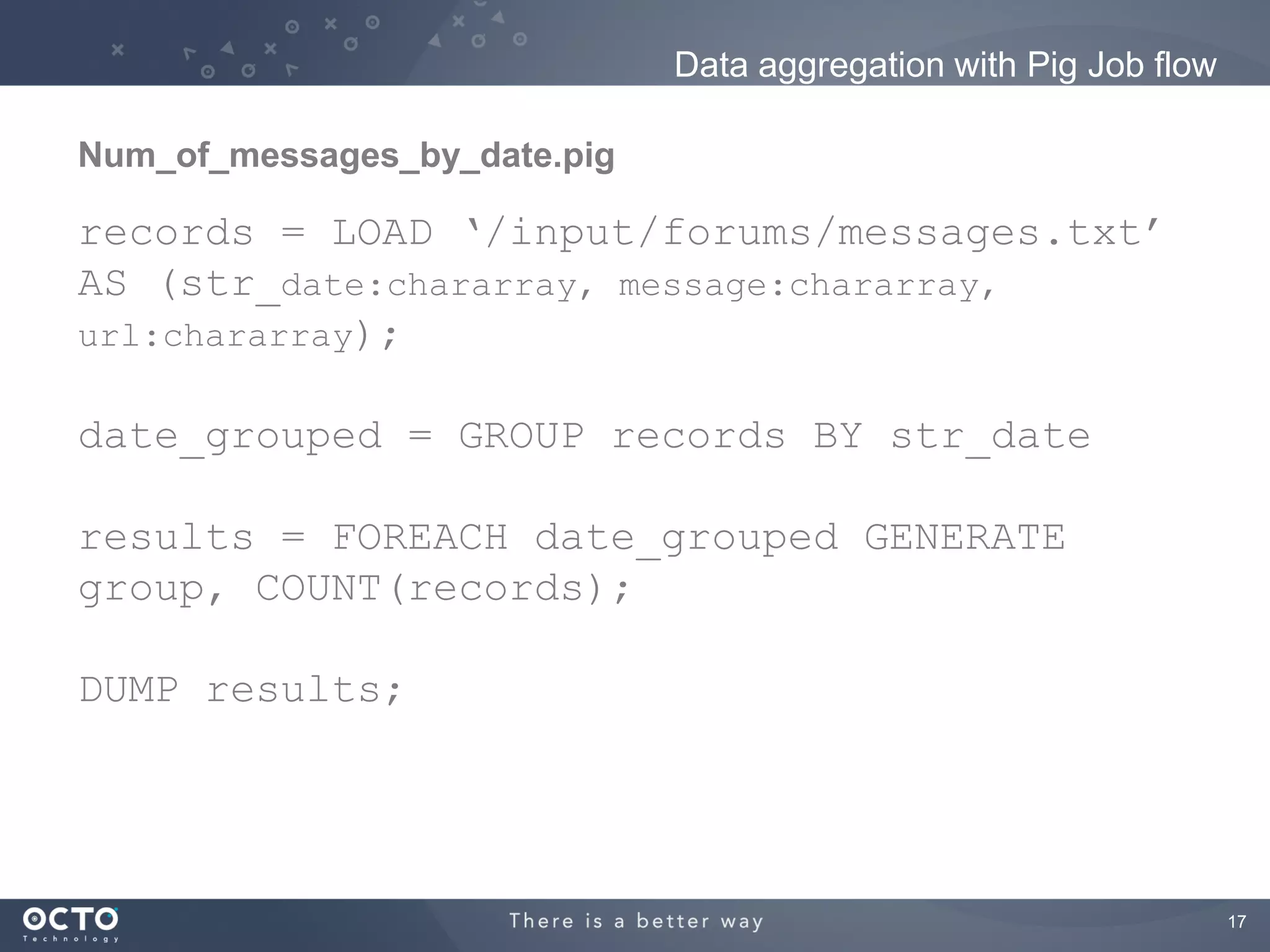 Data aggregation with Pig Job flow

Num_of_messages_by_date.pig

records = LOAD ‘/input/forums/messages.txt’
AS (str_date:chararray, message:chararray,
url:chararray);

date_grouped = GROUP records BY str_date

results = FOREACH date_grouped GENERATE
group, COUNT(records);

DUMP results;




                                                                   17
 