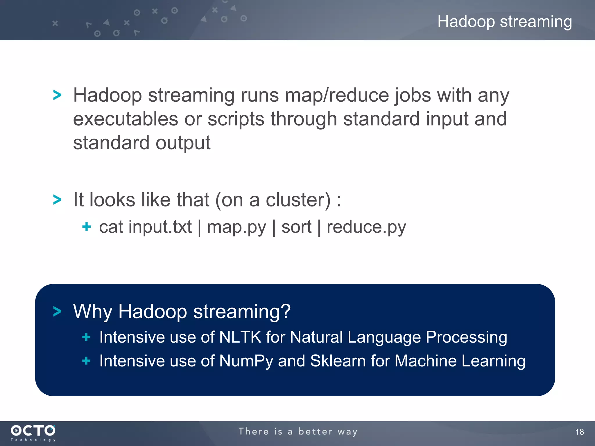 Hadoop streaming



Hadoop streaming runs map/reduce jobs with any
executables or scripts through standard input and
standard output

It looks like that (on a cluster) :
   cat input.txt | map.py | sort | reduce.py



Why Hadoop streaming?
   Intensive use of NLTK for Natural Language Processing
   Intensive use of NumPy and Sklearn for Machine Learning



                                                                  18
 