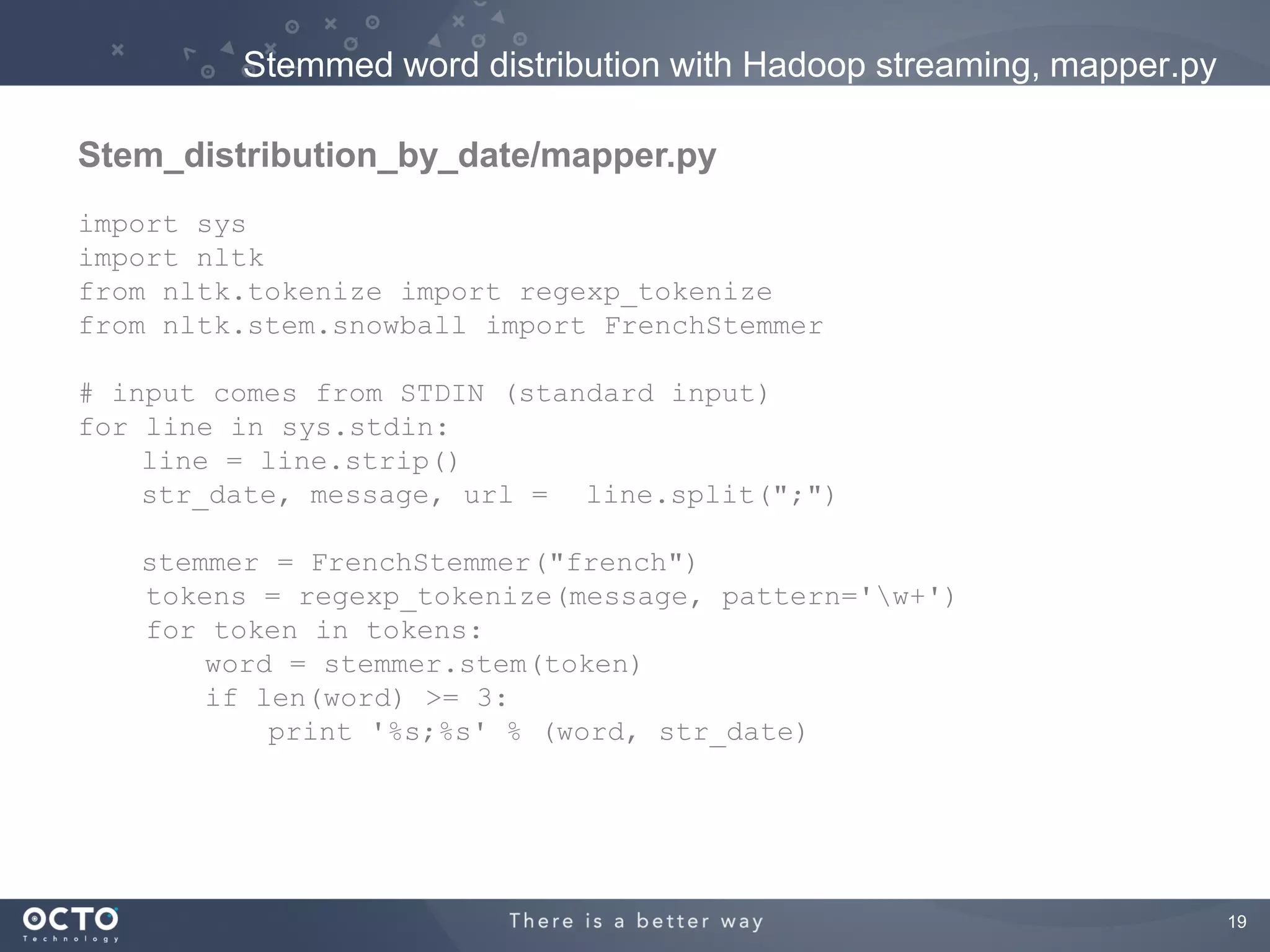 Stemmed word distribution with Hadoop streaming, mapper.py

Stem_distribution_by_date/mapper.py
import sys
import nltk
from nltk.tokenize import regexp_tokenize
from nltk.stem.snowball import FrenchStemmer

# input comes from STDIN (standard input)
for line in sys.stdin:
    line = line.strip()
    str_date, message, url = line.split(";")

   stemmer = FrenchStemmer("french")
   tokens = regexp_tokenize(message, pattern='w+')
   for token in tokens:
       word = stemmer.stem(token)
       if len(word) >= 3:
           print '%s;%s' % (word, str_date)




                                                                      19
 