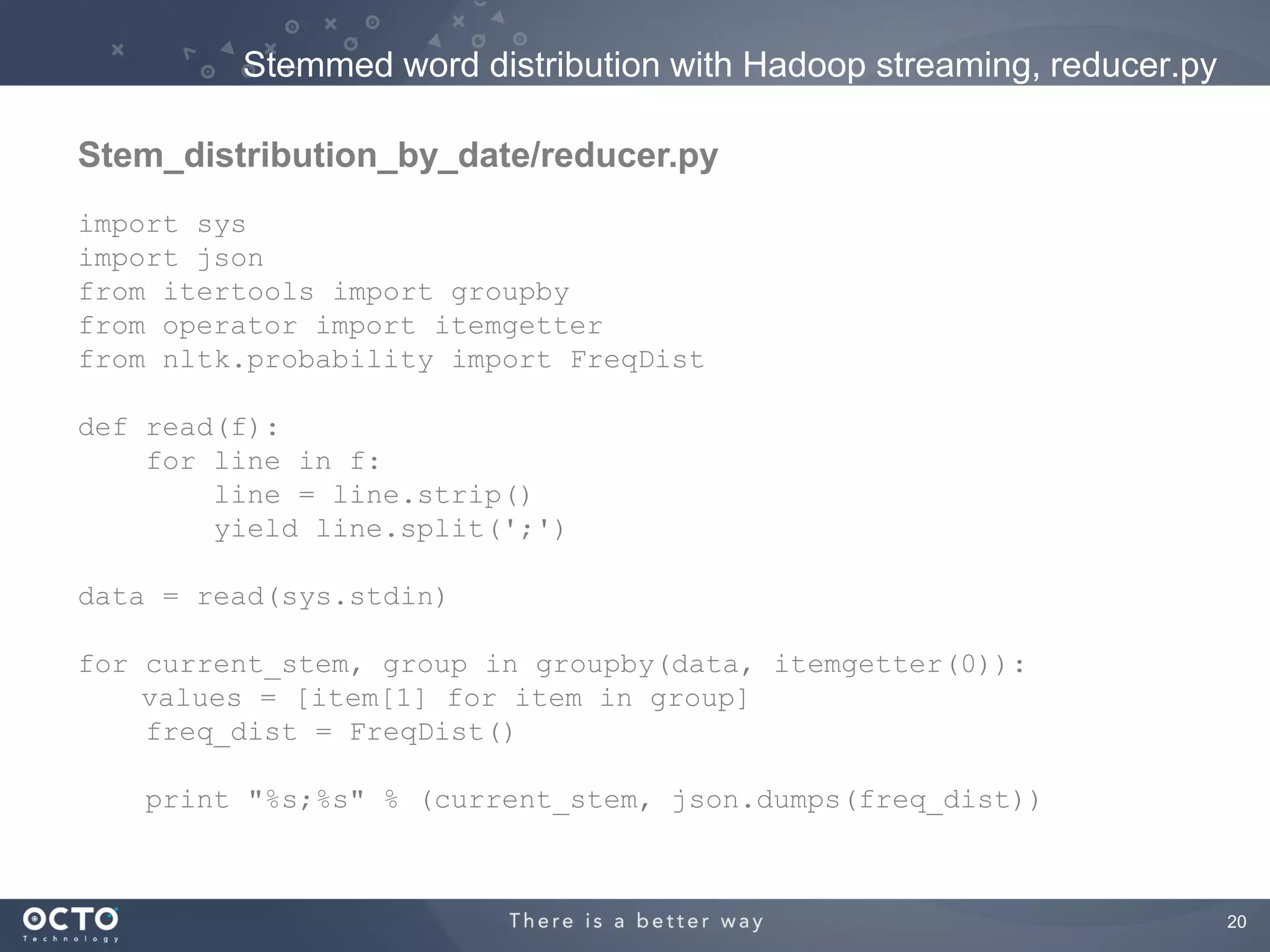 Stemmed word distribution with Hadoop streaming, reducer.py

Stem_distribution_by_date/reducer.py
import sys
import json
from itertools import groupby
from operator import itemgetter
from nltk.probability import FreqDist

def read(f):
    for line in f:
        line = line.strip()
        yield line.split(';')

data = read(sys.stdin)

for current_stem, group in groupby(data, itemgetter(0)):
    values = [item[1] for item in group]
    freq_dist = FreqDist()

   print "%s;%s" % (current_stem, json.dumps(freq_dist))



                                                                       20
 