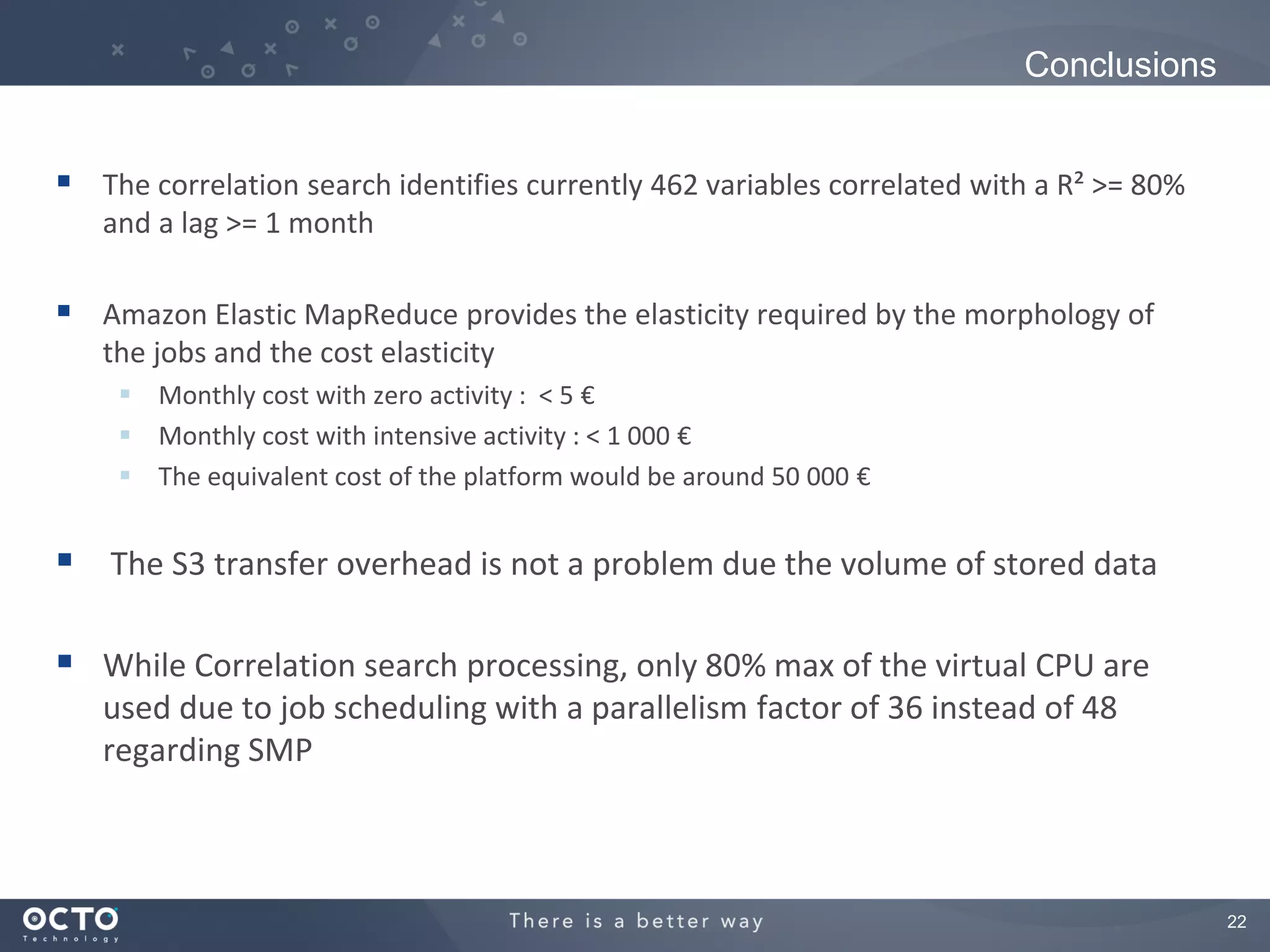 Conclusions


 The correlation search identifies currently 462 variables correlated with a R² >= 80%
   and a lag >= 1 month

 Amazon Elastic MapReduce provides the elasticity required by the morphology of
   the jobs and the cost elasticity
     Monthly cost with zero activity : < 5 €
     Monthly cost with intensive activity : < 1 000 €
     The equivalent cost of the platform would be around 50 000 €


 The S3 transfer overhead is not a problem due the volume of stored data

 While Correlation search processing, only 80% max of the virtual CPU are
   used due to job scheduling with a parallelism factor of 36 instead of 48
   regarding SMP



                                                                                          22
 